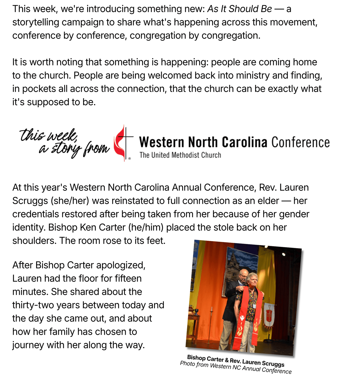 "This week, we're introducing something new: As It Should Be — a storytelling campaign to share what's happening across this movement, conference by conference, congregation by congregation. It is worth noting that something is happening: people are coming home to the church. People are being welcomed back into ministry and finding, in pockets all across the connection, that the church can be exactly what it's supposed to be. This week, a story from Western North Carolina Conference, The United Methodist Church. At this year's Western North Carolina Annual Conference, Rev. Lauren Scruggs (she/her) was reinstated to full connection as an elder — her credentials restored after being taken from her because of her gender identity. Bishop Ken Carter (he/him) placed the stole back on her shoulders. The room rose to its feet. After Bishop Carter apologized, Lauren had the floor for fifteen minutes. She shared about the thirty-two years between today and the day she came out, and about how her family has chosen to journey with her along the way. Photo: Bishop Carter and Rev. Lauren Scruggs, photo from Western NC Annual Conference."