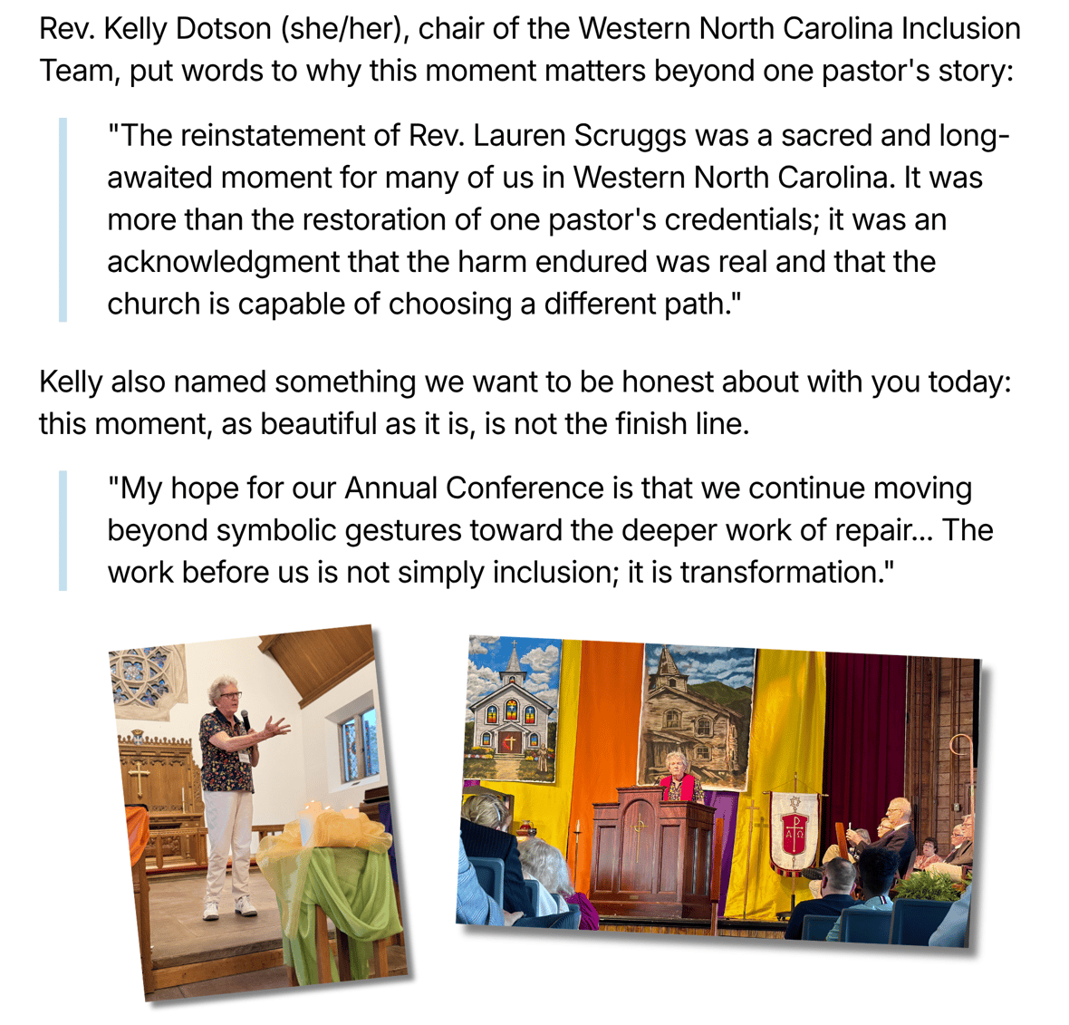 "Rev. Kelly Dotson (she/her), chair of the Western North Carolina Inclusion Team, put words to why this moment matters beyond one pastor's story: 'The reinstatement of Rev. Lauren Scruggs was a sacred and long-awaited moment for many of us in Western North Carolina. It was more than the restoration of one pastor's credentials; it was an acknowledgment that the harm endured was real and that the church is capable of choosing a different path.' Kelly also named something we want to be honest about with you today: this moment, as beautiful as it is, is not the finish line. 'My hope for our Annual Conference is that we continue moving beyond symbolic gestures toward the deeper work of repair... The work before us is not simply inclusion; it is transformation.' Two photos: Rev. Lauren Scruggs speaking at a podium with green and yellow fabric draped nearby, and Lauren Scruggs speaking at a wooden pulpit in front of a seated audience with orange, yellow, and purple banners and painted church scenes behind her."