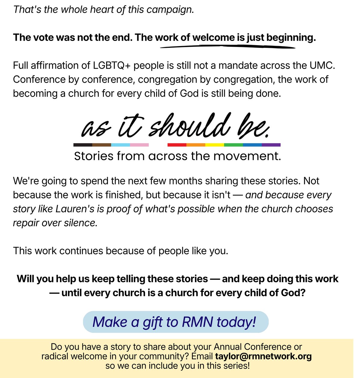 That's the whole heart of this campaign. The vote was not the end. The work of welcome is just beginning. Full affirmation of LGBTQ+ people is still not a mandate across the UMC. Conference by conference, congregation by congregation, the work of becoming a church for every child of God is still being done. As It Should Be. Stories from across the movement. We're going to spend the next few months sharing these stories. Not because the work is finished, but because it isn't — and because every story like Lauren's is proof of what's possible when the church chooses repair over silence. This work continues because of people like you. Will you help us keep telling these stories — and keep doing this work — until every church is a church for every child of God? Button: Make a gift to RMN today! Do you have a story to share about your Annual Conference or radical welcome in your community? Email taylor@rmnetwork.org so we can include you in this series!
